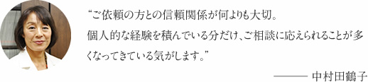 “ご依頼の方との信頼関係が何よりも大切。個人的な経験を積んでいる分だけ、ご相談に応えられることが多くなってきている気がします。”――― 中村田鶴子